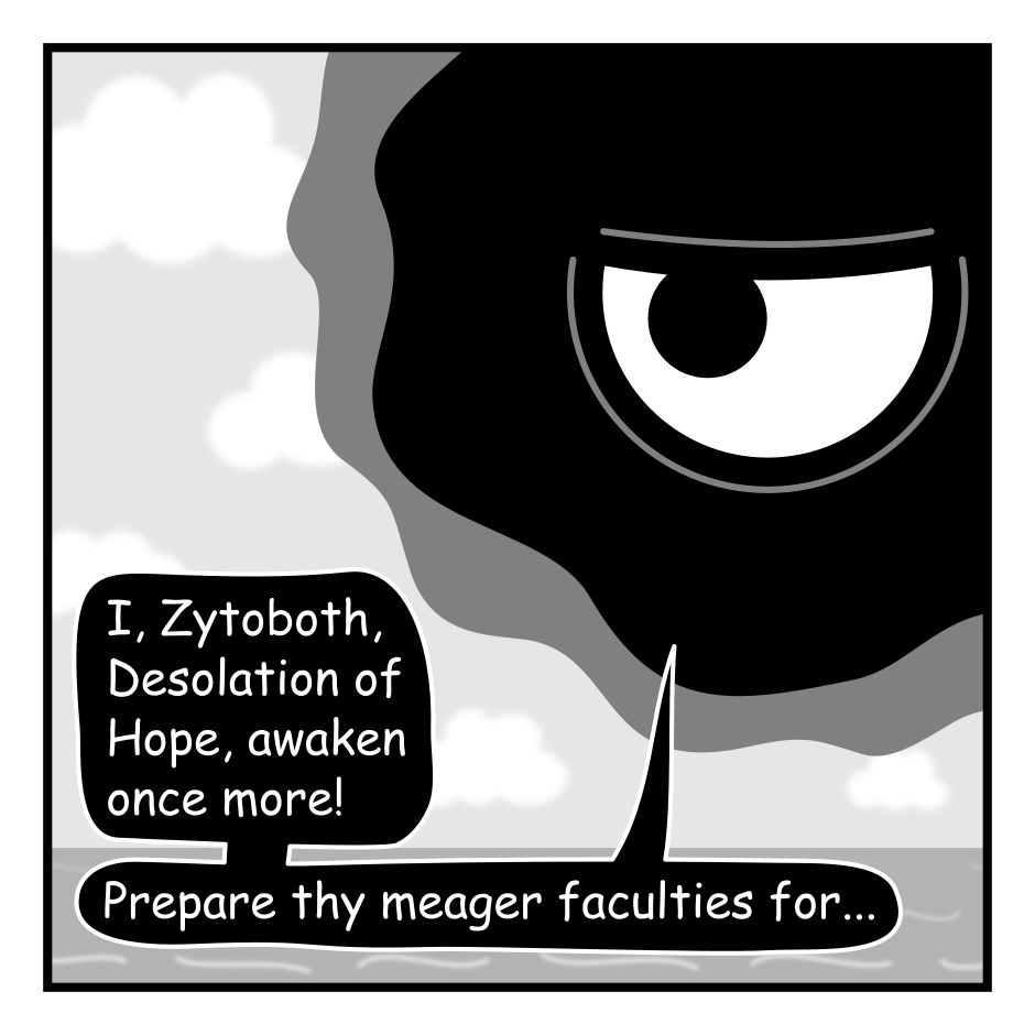 A 6 panel black, white, and grey comic featuring an amorphous cosmic horror named Zytoboth appearing as a black blob with a single eye.
Panel 1.
Zytoboth, floating in the top right corner of the frame: I, Zytoboth, Desolation of Hope, awaken once more! Prepare thy  meager faculties for...
Panel 2.
A wooden sign is hammered into the middle of the frame reading "Woodworking With Zytoboth". Zytoboth does a little jig below while music notes suggest a jingle is playing.
Panel 3.
A log floats before Zytoboth.
Zytoboth: Direct thy orbs upon this, the bones of our befoliaged enemies. To commence woodworking...
Panel 4.
A close up on Zytoboth it's eye wide. It's image, and the text, surrounded by phantom images of themselves.
Zytoboth: TEAR THE VERY FABRIC OF REALITY UNTIL IT BENDS TO YOUR WILL!!!
Panel 5.
The log has been replaced by a floating cube. There is a small child in the bottom left corner of the frame.
Zytoboth: Frail speck, BEHOLD! A cube of impossible perfection. Is it not glorious!
Child, confused: I... guess?
Panel 6.
Close up on Zytoboth glaring.
Zytoboth: Thus is the will of Zytoboth!